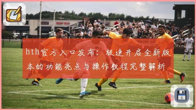 hth官方入口发布：极速开启全新版本的功能亮点与操作教程完整解析