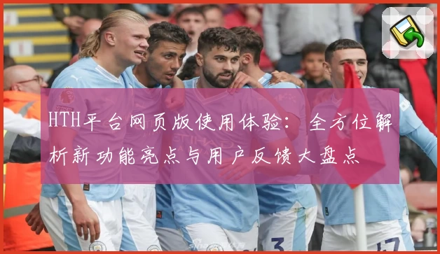 HTH平台网页版使用体验：全方位解析新功能亮点与用户反馈大盘点