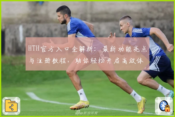 HTH官方入口全解析：最新功能亮点与注册教程，助你轻松开启高效体验