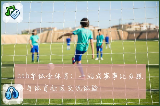 hth华体会体育:一站式赛事比分服务与体育社区交流体验