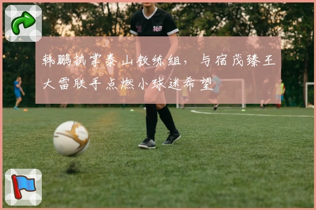 韩鹏执掌泰山教练组，与宿茂臻王大雷联手点燃小球迷希望
