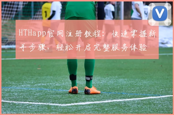 HTHapp官网注册教程：快速掌握新手步骤，轻松开启完整服务体验