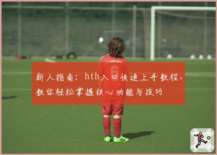 新人指南:hth入口快速上手教程,教你轻松掌握核心功能与技巧