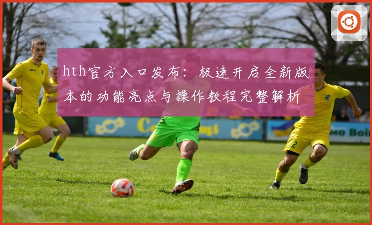 hth官方入口发布：极速开启全新版本的功能亮点与操作教程完整解析