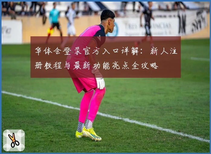 华体会登录官方入口详解：新人注册教程与最新功能亮点全攻略