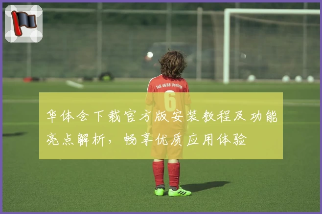 华体会下载官方版安装教程及功能亮点解析，畅享优质应用体验