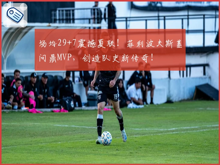 场均29+7震撼夏联!菲利波夫斯基问鼎MVP,创造队史新传奇!