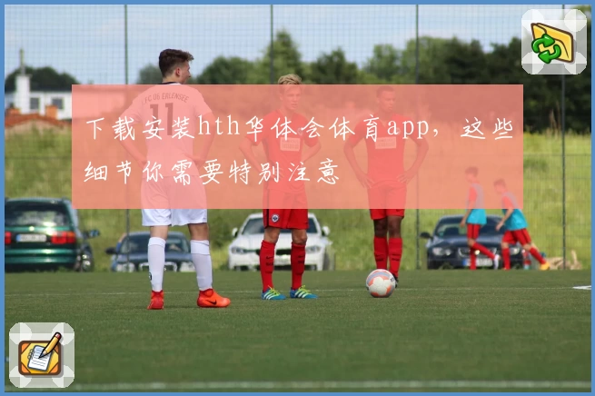 下载安装hth华体会体育app，这些细节你需要特别注意