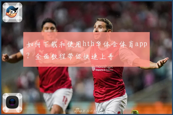 如何下载和使用hth华体会体育app？全面教程带你快速上手