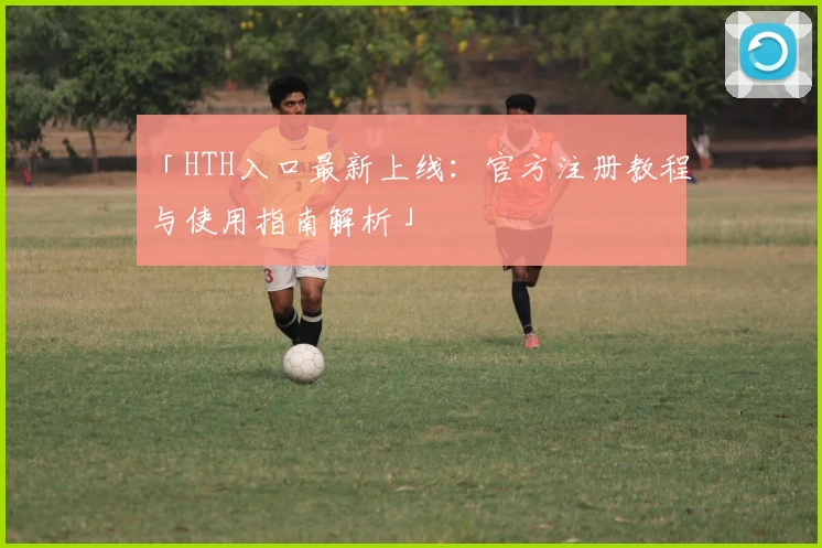 「HTH入口最新上线：官方注册教程与使用指南解析」