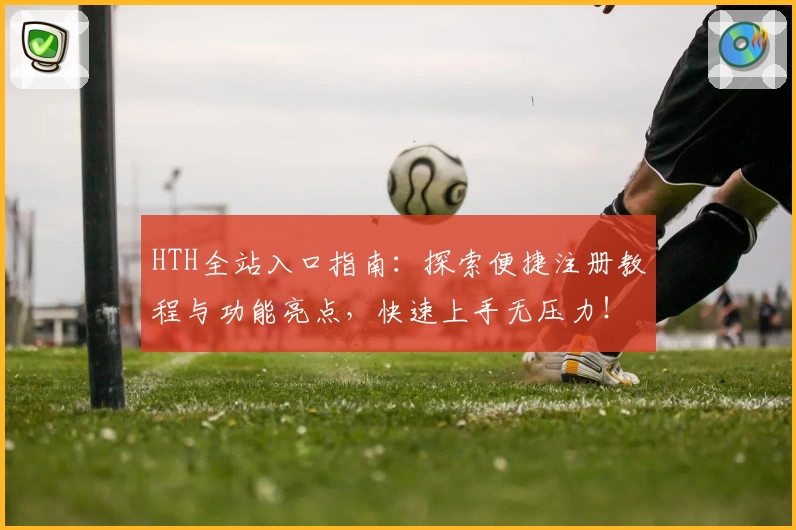 HTH全站入口指南：探索便捷注册教程与功能亮点，快速上手无压力！