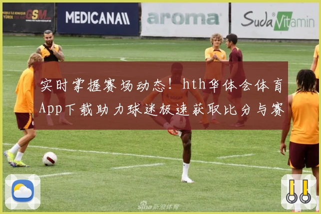 实时掌握赛场动态！hth华体会体育App下载助力球迷极速获取比分与赛事精彩功能推荐