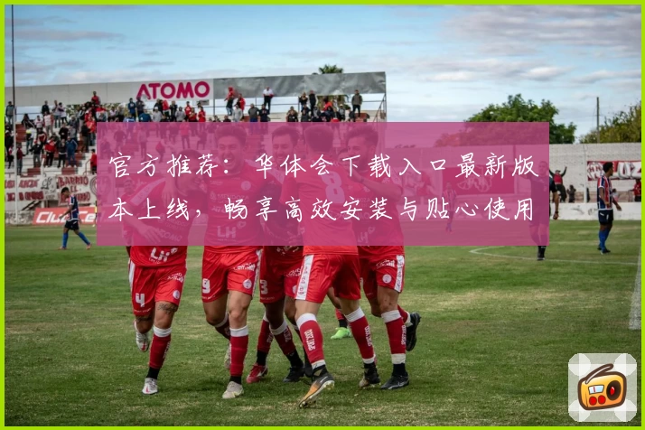 官方推荐：华体会下载入口最新版本上线，畅享高效安装与贴心使用体验