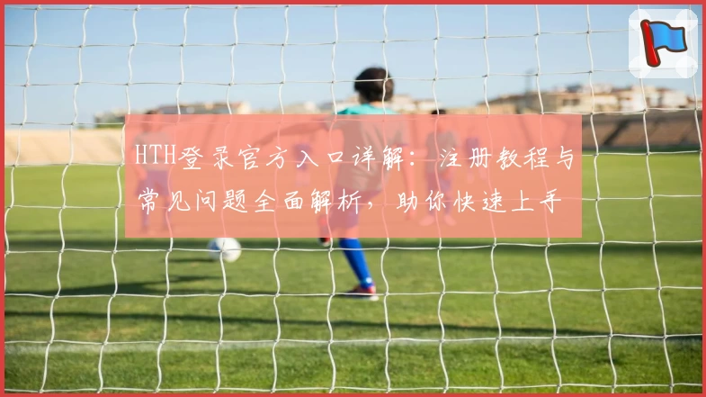 HTH登录官方入口详解：注册教程与常见问题全面解析，助你快速上手