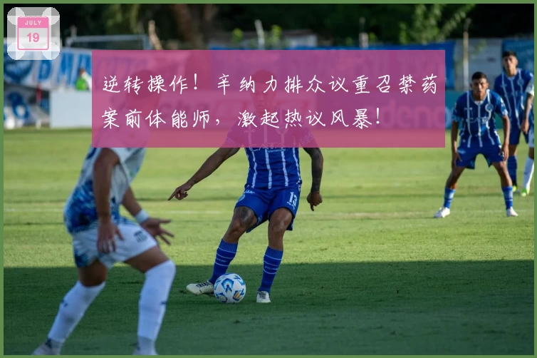 逆转操作!辛纳力排众议重召禁药案前体能师,激起热议风暴!