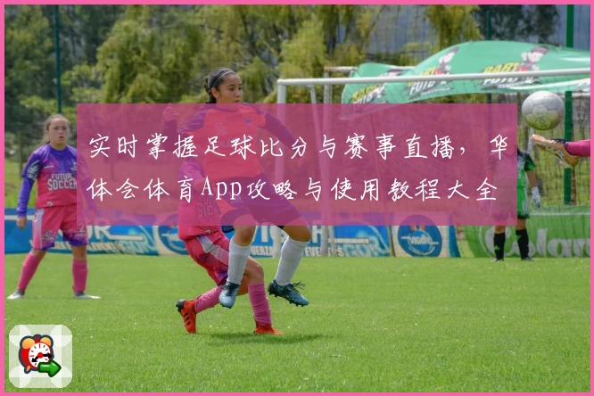 实时掌握足球比分与赛事直播,华体会体育App攻略与使用教程大全