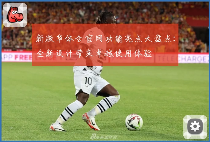 新版华体会官网功能亮点大盘点：全新设计带来卓越使用体验
