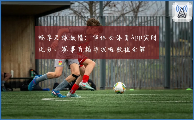畅享足球激情：华体会体育App实时比分、赛事直播与攻略教程全解