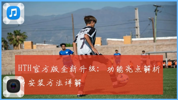 HTH官方版全新升级：功能亮点解析与安装方法详解