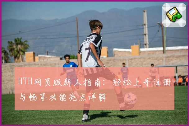 HTH网页版新人指南：轻松上手注册与畅享功能亮点详解