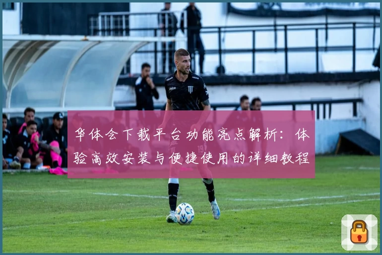 华体会下载平台功能亮点解析：体验高效安装与便捷使用的详细教程