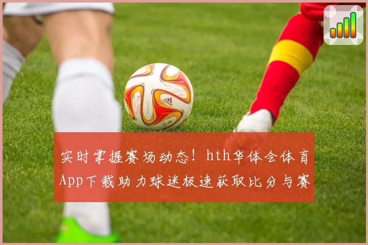 实时掌握赛场动态！hth华体会体育App下载助力球迷极速获取比分与赛事精彩功能推荐
