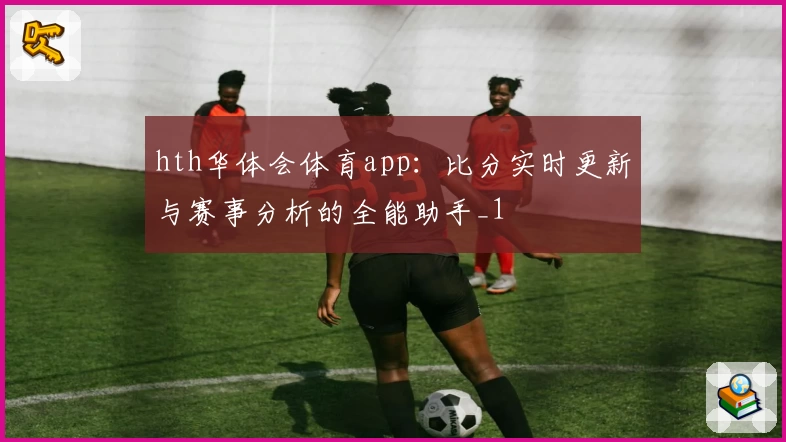 hth华体会体育app:比分实时更新与赛事分析的全能助手_1